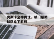 星空体育最新下载-奥斯卡全神贯注，破门帮助球队拿下胜利的简单介绍