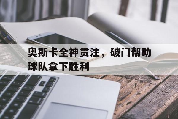 奥斯卡全神贯注，破门帮助球队拿下胜利的简单介绍